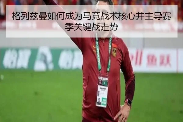 格列兹曼如何成为马竞战术核心并主导赛季关键战走势