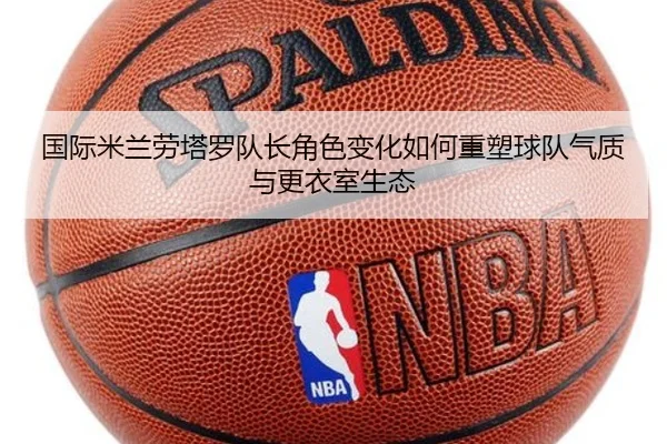 国际米兰劳塔罗队长角色变化如何重塑球队气质与更衣室生态